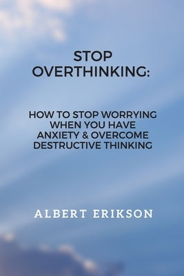 Stop Overthinking: How To Stop Worrying When You Have Anxiety & Overcome Destructive Thinking by Erikson, Albert