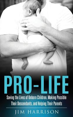 Pro-Life: Saving the Lives of Unborn Children, Making Possible Their Descendants, and Helping Their Parents by Harrison, Jim