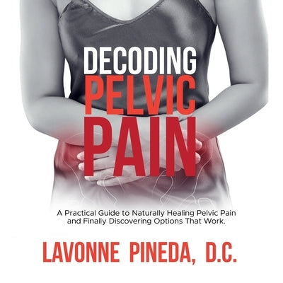 Decoding Pelvic Pain: A Practical Guide to Naturally Healing Pelvic Pain and Finally Discovering Options that Work by Pineda D. C., Lavonne
