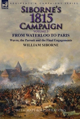 Siborne's 1815 Campaign: Volume 3-From Waterloo to Paris, Wavre, the Pursuit and the Final Engagements by Siborne, William