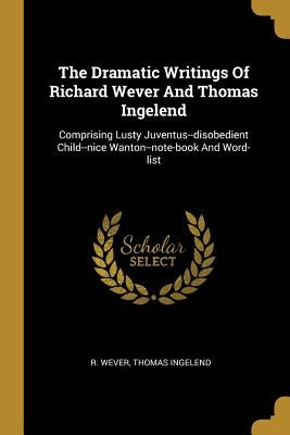 The Dramatic Writings Of Richard Wever And Thomas Ingelend: Comprising Lusty Juventus--disobedient Child--nice Wanton--note-book And Word-list by Wever, R.