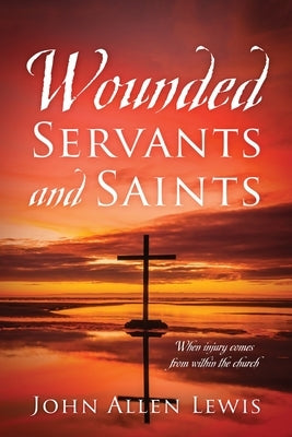 Wounded Servants and Saints: When injury comes from within the church by Lewis, John Allen