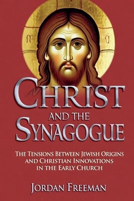 Christ and the Synagogue: The Tensions Between Jewish Origins and Christian Innovations in the Early Church by Freeman, Jordan