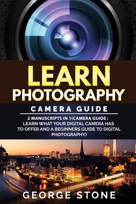 Learn Photography: Camera Guide -2 Manuscripts in 1(Camera Guide: Learn What your Digital Camera has to Offer and A Beginners Guide to Di by Stone, George