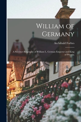 William of Germany: a Succinct Biography of William I., German Emperor and King of Prussia; by Forbes, Archibald 1838-1900