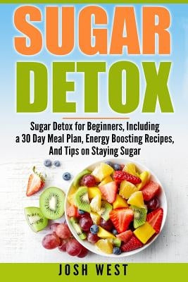 Sugar Detox: Sugar Detox for Beginners, Including a 30 Day Meal Plan, Energy Boosting Recipes, And Tips on Staying Sugar Free by West, Josh