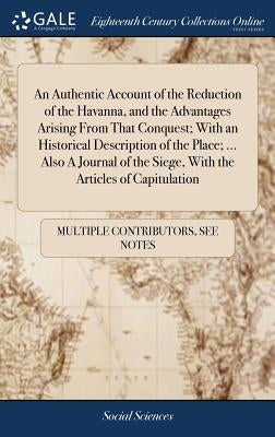 An Authentic Account of the Reduction of the Havanna, and the Advantages Arising From That Conquest; With an Historical Description of the Place; ... by Multiple Contributors