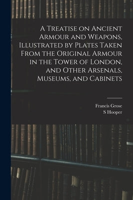 A Treatise on Ancient Armour and Weapons, Illustrated by Plates Taken From the Original Armour in the Tower of London, and Other Arsenals, Museums, an by Grose, Francis
