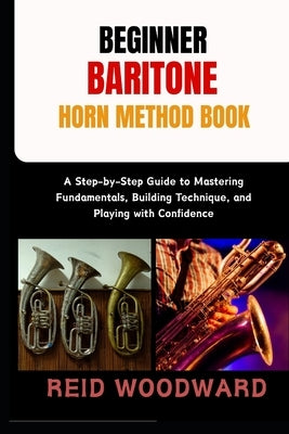 Beginner Baritone Horn Method Book: A Step-by-Step Guide to Mastering Fundamentals, Building Technique, and Playing with Confidence by Woodward, Reid