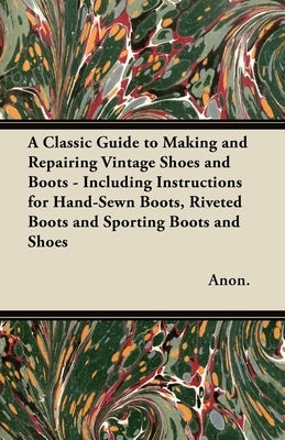 A Classic Guide to Making and Repairing Vintage Shoes and Boots - Including Instructions for Hand-Sewn Boots, Riveted Boots and Sporting Boots and Sho by Anon