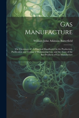 Gas Manufacture: The Chemistry of: A Practical Handbook On the Production, Purification and Testing of Illuminating Gas, and the Assay by Butterfield, William John Atkinson