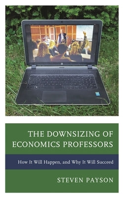 Downsizing of Economics Professors: How It Will Happen, and Why It Will Succeed by Payson, Steven