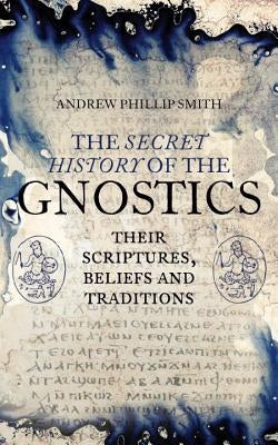 The Secret History of the Gnostics: Their Scriptures, Beliefs and Traditions by Smith, Andrew Phillip