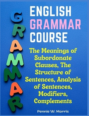 English Grammar Course: The Meanings of Subordonate Clauses, The Structure of Sentences, Analysis of Sentences, Modifiers, Complements by Pennie W Morris