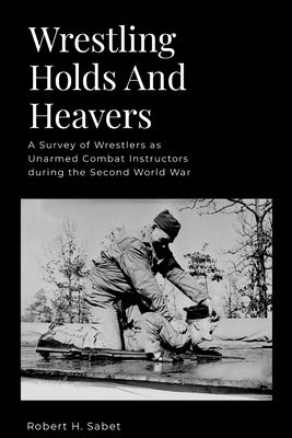 Wrestling Holds And Heavers: A Survey of Wrestlers as Unarmed Combat Instructors during the Second World War by Sabet, Robert H.