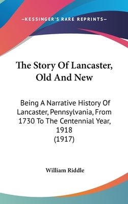 The Story Of Lancaster, Old And New: Being A Narrative History Of Lancaster, Pennsylvania, From 1730 To The Centennial Year, 1918 (1917) by Riddle, William