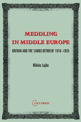 Meddling in Middle Europe: Britain and the 'Lands Between' 1919-1925 by Lojkó, Miklos