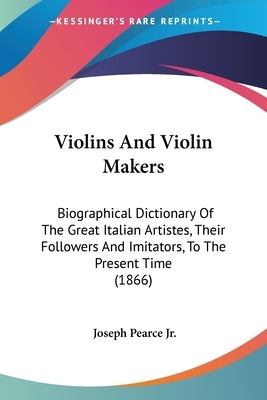 Violins And Violin Makers: Biographical Dictionary Of The Great Italian Artistes, Their Followers And Imitators, To The Present Time (1866) by Pearce, Joseph, Jr.