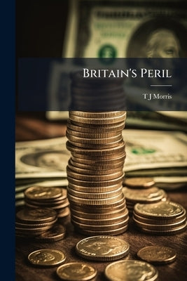 Britain's Peril: An Exposition of our Fiscal Policy by Morris, T. J.