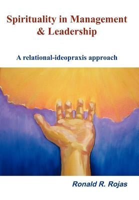 Spirituality in Management and Leadership: A relational-ideopraxis approach by Rojas, Ronald R.