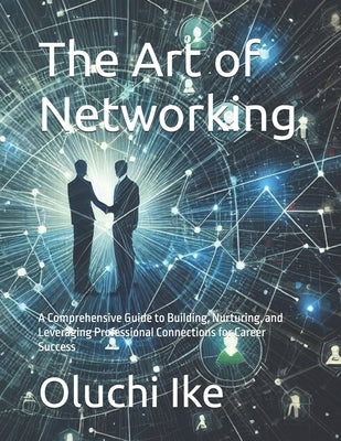 The Art of Networking: A Comprehensive Guide to Building, Nurturing, and Leveraging Professional Connections for Career Success by Ike, Oluchi