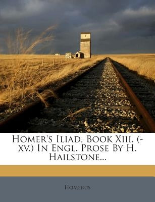 Homer's Iliad, Book XIII. (-XV.) in Engl. Prose by H. Hailstone... by Homerus