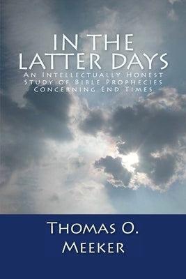 In The Latter Days: An Intellectually Honest Study of Bible Prophecies Concerning End Times by Meeker, Thomas O.