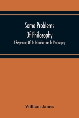 Some Problems Of Philosophy: A Beginning Of An Introduction To Philosophy by James, William