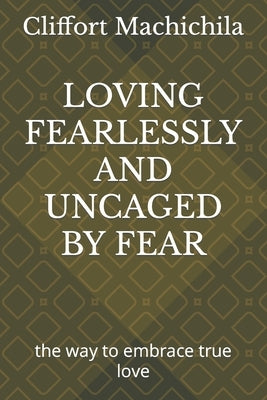 Loving Fearlessly and Uncaged by Fear: the way to embrace true love by Machichila, Cliffort Lethabo