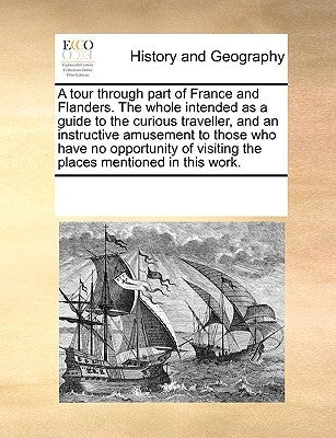 A Tour Through Part of France and Flanders. the Whole Intended as a Guide to the Curious Traveller, and an Instructive Amusement to Those Who Have No by Multiple Contributors