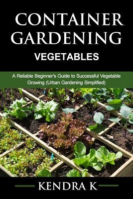 Container Gardening: A Reliable Beginner's Guide to Successful Vegetable Growing (Urban Gardening Simplified) by K, Kendra