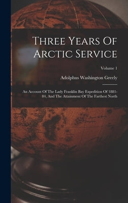 Three Years Of Arctic Service: An Account Of The Lady Franklin Bay Expedition Of 1881-84, And The Attainment Of The Farthest North; Volume 1 by Greely, Adolphus Washington
