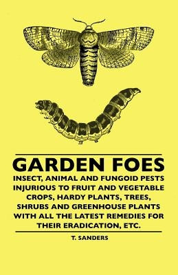Garden Foes - Insect, Animal And Fungoid Pests Injurious To Fruit And Vegetable Crops, Hardy Plants, Trees, Shrubs And Greenhouse Plants With All The by Sanders, T.