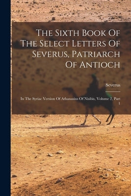 The Sixth Book Of The Select Letters Of Severus, Patriarch Of Antioch: In The Syriac Version Of Athanasius Of Nisibis, Volume 2, Part 1 by Antioch), Severus (of