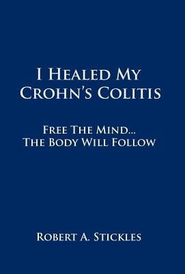 I Healed My Crohn's Colitis: Free the Mind, the Body Will Follow by Stickles, Robert A.
