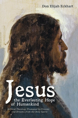 Jesus the Everlasting Hope of Humankind: Biblical Theology Prompted by Visions and Dreams from the Holy Spirit by Eckhart, Don Elijah