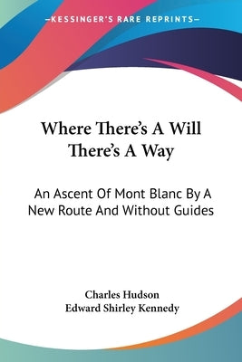 Where There's A Will There's A Way: An Ascent Of Mont Blanc By A New Route And Without Guides by Hudson, Charles