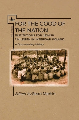 For the Good of the Nation: Institutions for Jewish Children in Interwar Poland. a Documentary History by Martin, Sean