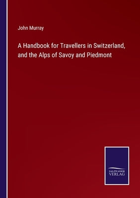 A Handbook for Travellers in Switzerland, and the Alps of Savoy and Piedmont by Murray, John