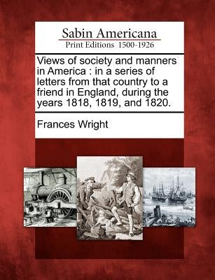 Views of Society and Manners in America: In a Series of Letters from That Country to a Friend in England, During the Years 1818, 1819, and 1820. by Wright, Frances