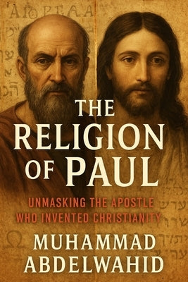 The Religion of Paul: Unmasking the Apostle Who Invented Christianity by Abdelwahid, Muhammad