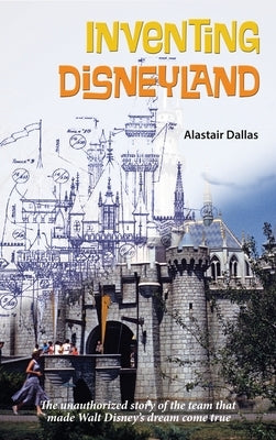 Inventing Disneyland: The Unauthorized Story of the Team That Made Walt Disney's Dream Come True by Dallas, Alastair