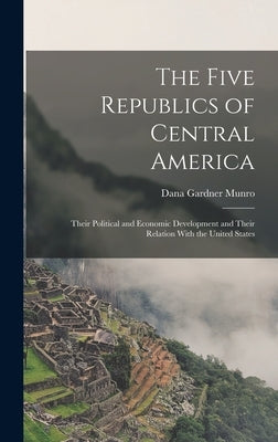 The Five Republics of Central America: Their Political and Economic Development and Their Relation With the United States by Munro, Dana Gardner