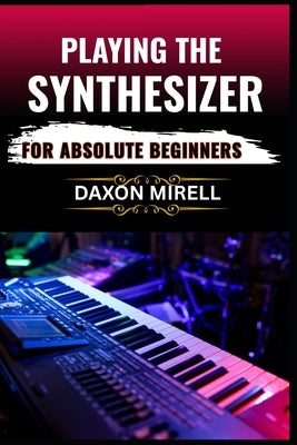 Playing the Synthesizer for Absolute Beginners: A Step-by-Step Guide to Mastering Sounds, Keys, and Effects Even If You've Never Touched a Synth Befor by Mirell, Daxon