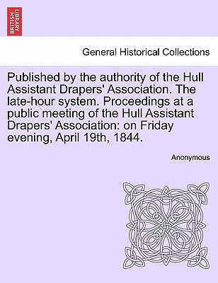 Published by the Authority of the Hull Assistant Drapers' Association. the Late-Hour System. Proceedings at a Public Meeting of the Hull Assistant Dra by Anonymous
