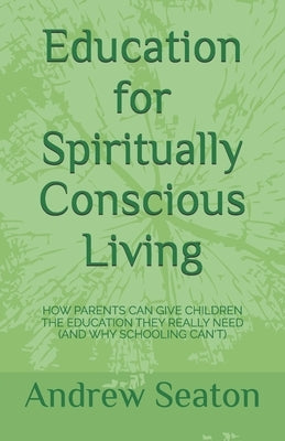 Education for Spiritually Conscious Living: How Parents Can Give Children the Education They Really Need (and Why Schooling Can't) by Seaton, Andrew