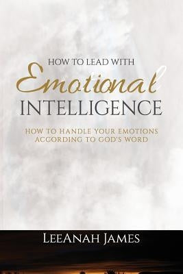 How to Lead with Emotional Intelligence: How to Handle your Emotions According to God's Word by James, Leeanah