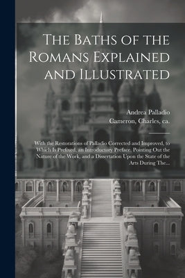 The Baths of the Romans Explained and Illustrated: With the Restorations of Palladio Corrected and Improved, to Which is Prefixed, an Introductory Pre by Cameron, Charles Ca 1743-1812