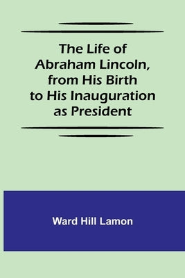 The Life of Abraham Lincoln, from His Birth to His Inauguration as President by Hill Lamon, Ward