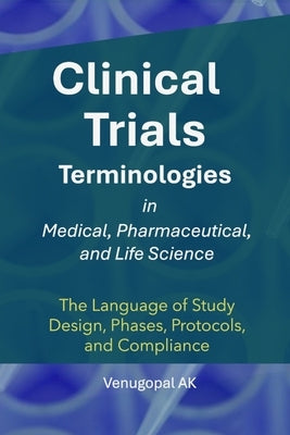 Clinical Trials Terminologies in Medical, Pharmaceutical, and Life Science: The Language of Study Design, Phases, Protocols, and Compliance by Ak, Venugopal